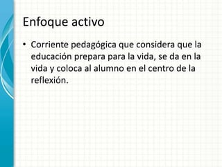 Enfoque activo
• Corriente pedagógica que considera que la
educación prepara para la vida, se da en la
vida y coloca al alumno en el centro de la
reflexión.
 