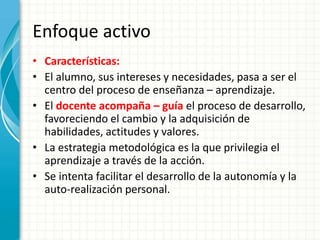 Enfoque activo
• Características:
• El alumno, sus intereses y necesidades, pasa a ser el
centro del proceso de enseñanza – aprendizaje.
• El docente acompaña – guía el proceso de desarrollo,
favoreciendo el cambio y la adquisición de
habilidades, actitudes y valores.
• La estrategia metodológica es la que privilegia el
aprendizaje a través de la acción.
• Se intenta facilitar el desarrollo de la autonomía y la
auto-realización personal.
 
