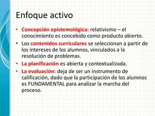 Enfoque activo
• Concepción epistemológica: relativismo – el
conocimiento es concebido como producto abierto.
• Los contenidos curriculares se seleccionan a partir de
los intereses de los alumnos, vinculados a la
resolución de problemas.
• La planificación es abierta y contextualizada.
• La evaluación: deja de ser un instrumento de
calificación, dado que la participación de los alumnos
es FUNDAMENTAL para analizar la marcha del
proceso.
 
