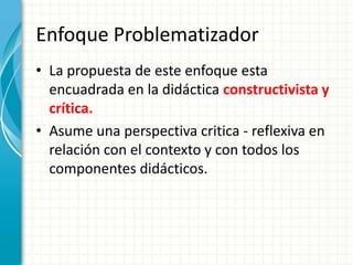 Enfoque Problematizador
• La propuesta de este enfoque esta
encuadrada en la didáctica constructivista y
crítica.
• Asume una perspectiva critica - reflexiva en
relación con el contexto y con todos los
componentes didácticos.
 