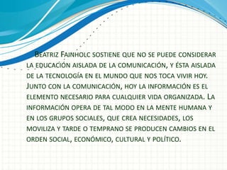 BEATRIZ FAINHOLC SOSTIENE QUE NO SE PUEDE CONSIDERAR
LA EDUCACIÓN AISLADA DE LA COMUNICACIÓN, Y ÉSTA AISLADA
DE LA TECNOLOGÍA EN EL MUNDO QUE NOS TOCA VIVIR HOY.
JUNTO CON LA COMUNICACIÓN, HOY LA INFORMACIÓN ES EL
ELEMENTO NECESARIO PARA CUALQUIER VIDA ORGANIZADA. LA
INFORMACIÓN OPERA DE TAL MODO EN LA MENTE HUMANA Y
EN LOS GRUPOS SOCIALES, QUE CREA NECESIDADES, LOS
MOVILIZA Y TARDE O TEMPRANO SE PRODUCEN CAMBIOS EN EL
ORDEN SOCIAL, ECONÓMICO, CULTURAL Y POLÍTICO.
 