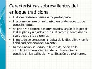 Características sobresalientes del
enfoque tradicional
• El docente desempeña un rol protagónico.
• El alumno asume un rol pasivo en tanto receptor de
conocimientos.
• Se priorizan contenidos organizados según la lógica de
la disciplina y alejados de los intereses y necesidades
evolutivas de los alumnos.
• El método se centra en la lógica de la disciplina y en la
habilidad personal del docente.
• La evaluación se reduce a la constatación de la
asimilación-memorización de la información y
consiste en la realización y calificación de exámenes.
 