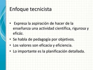 Enfoque tecnicista
• Expresa la aspiración de hacer de la
enseñanza una actividad científica, rigurosa y
eficáz.
• Se habla de pedagogía por objetivos.
• Los valores son eficacia y eficiencia.
• Lo importante es la planificación detallada.
 