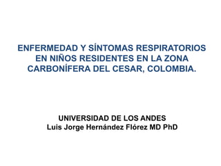 ENFERMEDAD Y SÍNTOMAS RESPIRATORIOS
EN NIÑOS RESIDENTES EN LA ZONA
CARBONÍFERA DEL CESAR, COLOMBIA.
UNIVERSIDAD DE LOS ANDES
Luis Jorge Hernández Flórez MD PhD
 