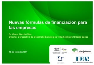 Nuevas fórmulas de financiación para
las empresas
Sr. Óscar García Oltra
Director Corporativo de Desarrollo Estratégico y Marketing de Unicaja Banco
15 de julio de 2014
 