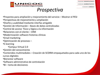 Prospectiva
•Proyectos para ampliación y mejoramiento del servicio – Mostrar el PESI
•Perspectivas de mejoramiento y ampliación
•Diseño y usabilidad mediante interfaz amigable
•Gestión de Información – Bases de datos centralizadas
•Control de acceso ´físico y lógico a la información
•Relaciones con el cliente – CRM
•Modernización software historias clínicas
•Email marketing
•Optimización de procesos –
•E-learning
      •Campus Virtual 2.0
•Gestión del conocimiento
•Contenidos multimediales – Creación de SCORM empaquetados para cada uno de los
cursos digitales
•Bienestar software
•Software administrativo de contratación
•BI – toma de decisiones
 
