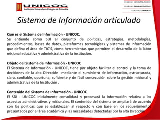 Sistema de Información articulado
Qué es el Sistema de Información - UNICOC.
Se entiende como SDI al conjunto de políticas, estrategias, metodologías,
procedimientos, bases de datos, plataformas tecnológicas y sistemas de información
que defina el área de TIC´S, como herramientas que permiten el desarrollo de la labor
misional educativa y administrativa de la institución.

Objeto del Sistema de Información - UNICOC
El Sistema de Información - UNICOC, tiene por objeto facilitar el control y la toma de
decisiones de la alta Dirección mediante el suministro de información, estructurada,
clara, confiable, oportuna, suficiente y de fácil consecución sobre la gestión misional y
administrativa de la Institución .

Contenido del Sistema de Información - UNICOC
El SDI - UNICOC inicialmente consolidará y procesará la información relativa a los
aspectos administrativos y misionales. El contenido del sistema se ampliará de acuerdo
con las políticas que se establezcan al respecto y con base en los requerimientos
presentados por el área académica y las necesidades detectadas por la alta Dirección
 