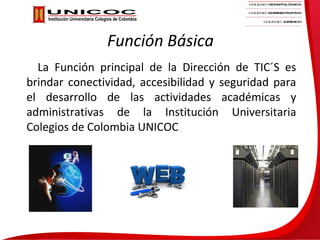 Función Básica
  La Función principal de la Dirección de TIC´S es
brindar conectividad, accesibilidad y seguridad para
el desarrollo de las actividades académicas y
administrativas de la Institución Universitaria
Colegios de Colombia UNICOC
 