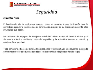 Seguridad
Seguridad Física

El funcionario de la institución cuenta conn un usuario y una contraseña que le
permitirán acceder a los sistemas de información propios de su gestión de acuerdo a los
privilegios que posee.

Los usuarios de equipos de cómputo portátiles tienes acceso al campus virtual y al
sistema académico mediante claves de seguridad y la autenticación con su usuario y
contraseña respectivas

Todo servidor de bases de datos, de aplicaciones y/o de archivos se encuentra localizado
en un Data center que cuenta con todos los esquemas de seguridad física y lógica
 