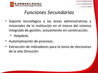 Funciones Secundarias
• Soporte tecnológico a las áreas administrativas y
  misionales de la institución en el marco del sistema
  integrado de gestión, actualmente en construcción.
   • Helpdesk.
• Automatización de procesos.
• Extracción de indicadores para la toma de decisiones
  de la alta Dirección
 
