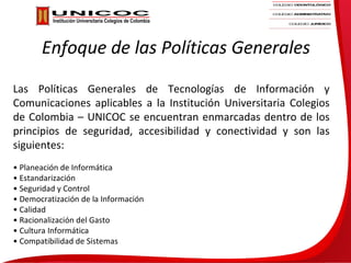 Enfoque de las Políticas Generales

Las Políticas Generales de Tecnologías de Información y
Comunicaciones aplicables a la Institución Universitaria Colegios
de Colombia – UNICOC se encuentran enmarcadas dentro de los
principios de seguridad, accesibilidad y conectividad y son las
siguientes:
• Planeación de Informática
• Estandarización
• Seguridad y Control
• Democratización de la Información
• Calidad
• Racionalización del Gasto
• Cultura Informática
• Compatibilidad de Sistemas
 
