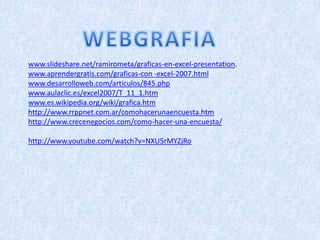 www.slideshare.net/ramirometa/graficas-en-excel-presentation.
www.aprendergratis.com/graficas-con -excel-2007.html
www.desarrolloweb.com/articulos/845.php
www.aulaclic.es/excel2007/T_11_1.htm
www.es.wikipedia.org/wiki/grafica.htm
http://www.rrppnet.com.ar/comohacerunaencuesta.htm
http://www.crecenegocios.com/como-hacer-una-encuesta/

http://www.youtube.com/watch?v=NXU5rMYZjRo
 