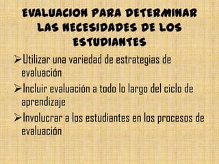 EVALUACION PARA DETERMINAR
      LAS NECESIDADES DE LOS
               ESTUDIANTES
Utilizar una variedad de estrategias de
 evaluación
Incluir evaluación a todo lo largo del ciclo de
 aprendizaje
Involucrar a los estudiantes en los procesos de
 evaluación
 