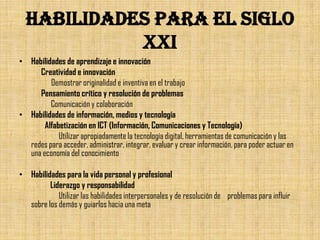 HABILIDADES PARA EL SIGLO
            XXI
• Habilidades de aprendizaje e innovación
     Creatividad e innovación
         Demostrar originalidad e inventiva en el trabajo
     Pensamiento crítico y resolución de problemas
         Comunicación y colaboración
• Habilidades de información, medios y tecnología
       Alfabetización en ICT (Información, Comunicaciones y Tecnología)
            Utilizar apropiadamente la tecnología digital, herramientas de comunicación y las
  redes para acceder, administrar, integrar, evaluar y crear información, para poder actuar en
  una economía del conocimiento

• Habilidades para la vida personal y profesional
         Liderazgo y responsabilidad
            Utilizar las habilidades interpersonales y de resolución de problemas para influir
  sobre los demás y guiarlos hacia una meta
 