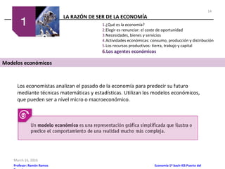 LA RAZÓN DE SER DE LA ECONOMÍA
March 16, 2016
Profesor: Ramón Ramos Economía 1º bach-IES Puerto del
1.¿Qué es la economía?
2.Elegir es renunciar: el coste de oportunidad
3.Necesidades, bienes y servicios
4.Actividades económicas: consumo, producción y distribución
5.Los recursos productivos: tierra, trabajo y capital
6.Los agentes económicos
Modelos económicos
Los economistas analizan el pasado de la economía para predecir su futuro
mediante técnicas matemáticas y estadísticas. Utilizan los modelos económicos,
que pueden ser a nivel micro o macroeconómico.
14
 