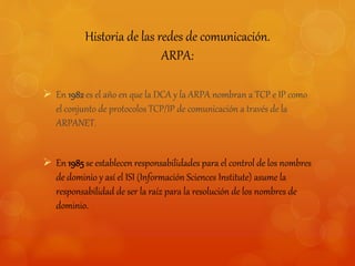Historia de las redes de comunicación. 
ARPA: 
 En 1982 es el año en que la DCA y la ARPA nombran a TCP e IP como 
el conjunto de protocolos TCP/IP de comunicación a través de la 
ARPANET. 
 En 1985 se establecen responsabilidades para el control de los nombres 
de dominio y así el ISI (Información Sciences Institute) asume la 
responsabilidad de ser la raíz para la resolución de los nombres de 
dominio. 
 