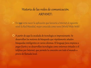 Historia de las redes de comunicación. 
ARPANET: 
 En 1991 vería nacer la aplicación que lanzaría a Internet al siguiente 
nivel: la Red Mundial, mejor conocida como www (World Wide Web) 
 A partir de aquí la escalada de tecnología es impresionante. Se 
desarrollan los motores de búsqueda que rápidamente añaden 
búsquedas inteligentes en varios idiomas. El lenguaje Java empieza a 
pegar fuerte y se desarrollan tecnologías como entornos virtuales o el 
teléfono por Internet, que permite la conexión con todo el mundo a 
precio de llamada local. 
 