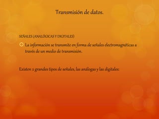 Transmisión de datos. 
SEÑALES (ANALÓGICAS Y DIGITALES) 
 La información se transmite en forma de señales electromagnéticas a 
través de un medio de transmisión. 
Existen 2 grandes tipos de señales, las análogas y las digitales: 
 