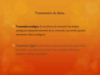 Transmisión de datos. 
 Transmisión analógica. Es una forma de transmitir las señales 
analógicas independientemente de su contenido; Las señales pueden 
representar datos analógicos. 
 Transmisión Digital. Es dependiente del contenido de la señal. Puede 
transmitir a una distancia limitada. Para conseguir distancias 
mayores se utilizan repetidores. 
 