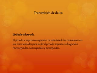 Transmisión de datos. 
Unidades del periodo. 
El periodo se expresa en segundos. La industria de las comunicaciones 
usa cinco unidades para medir el periodo: segundo, milisegundos, 
microsegundos, nanosegundos y picosegundos. 
 