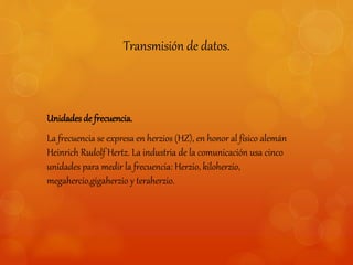 Transmisión de datos. 
Unidades de frecuencia. 
La frecuencia se expresa en herzios (HZ), en honor al físico alemán 
Heinrich Rudolf Hertz. La industria de la comunicación usa cinco 
unidades para medir la frecuencia: Herzio, kiloherzio, 
megahercio,gigaherzio y teraherzio. 
 