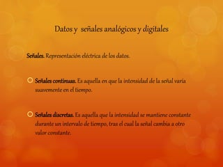 Datos y señales analógicos y digitales 
Señales. Representación eléctrica de los datos. 
 Señales continuas. Es aquella en que la intensidad de la señal varía 
suavemente en el tiempo. 
 Señales discretas. Es aquella que la intensidad se mantiene constante 
durante un intervalo de tiempo, tras el cual la señal cambia a otro 
valor constante. 
 