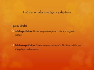 Datos y señales analógicos y digitales 
Tipos de Señales. 
 Señales periódicas. Tienen un patrón que se repite a lo largo del 
tiempo. 
 Señales no periódicas. Cambian constantemente. No tiene patrón que 
se repita periódicamente. 
 