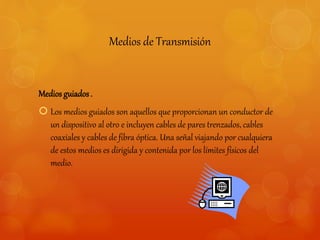 Medios de Transmisión 
Medios guiados . 
 Los medios guiados son aquellos que proporcionan un conductor de 
un dispositivo al otro e incluyen cables de pares trenzados, cables 
coaxiales y cables de fibra óptica. Una señal viajando por cualquiera 
de estos medios es dirigida y contenida por los límites físicos del 
medio. 
 