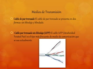Medios de Transmisión 
 Cable de par trenzado El cable de par trenzado se presenta en dos 
formas: sin blindaje y blindado. 
 Cable par trenzado sin blindaje (UTP) El cable UTP (Unshielded 
Twisted Pair) es el tipo más frecuente de medio de comunicación que 
se usa actualmente. 
 