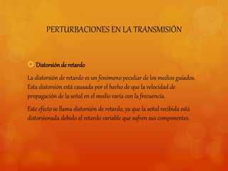 PERTURBACIONES EN LA TRANSMISIÓN 
 Distorsión de retardo 
La distorsión de retardo es un fenómeno peculiar de los medios guiados. 
Esta distorsión está causada por el hecho de que la velocidad de 
propagación de la señal en el medio varía con la frecuencia. 
Este efecto se llama distorsión de retardo, ya que la señal recibida está 
distorsionada debido al retardo variable que sufren sus componentes. 
 