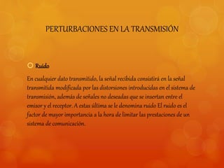 PERTURBACIONES EN LA TRANSMISIÓN 
 Ruido 
En cualquier dato transmitido, la señal recibida consistirá en la señal 
transmitida modificada por las distorsiones introducidas en el sistema de 
transmisión, además de señales no deseadas que se insertan entre el 
emisor y el receptor. A estas última se le denomina ruido El ruido es el 
factor de mayor importancia a la hora de limitar las prestaciones de un 
sistema de comunicación. 
 