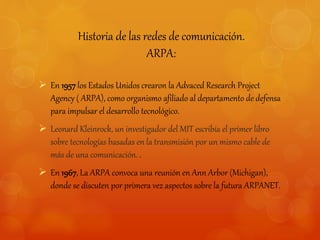 Historia de las redes de comunicación. 
ARPA: 
 En 1957 los Estados Unidos crearon la Advaced Research Project 
Agency ( ARPA), como organismo afiliado al departamento de defensa 
para impulsar el desarrollo tecnológico. 
 Leonard Kleinrock, un investigador del MIT escribía el primer libro 
sobre tecnologías basadas en la transmisión por un mismo cable de 
más de una comunicación. . 
 En 1967, La ARPA convoca una reunión en Ann Arbor (Michigan), 
donde se discuten por primera vez aspectos sobre la futura ARPANET. 
 