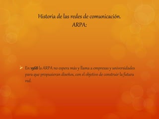 Historia de las redes de comunicación. 
ARPA: 
 En 1968 la ARPA no espera más y llama a empresas y universidades 
para que propusieran diseños, con el objetivo de construir la futura 
red. 
 