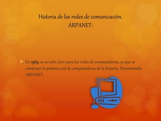 Historia de las redes de comunicación. 
ARPANET: 
 En 1969, es un año clave para las redes de computadoras, ya que se 
construye la primera red de computadoras de la historia. Denominada 
ARPANET, 
 