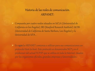 Historia de las redes de comunicación. 
ARPANET: 
 Compuesta por cuatro nodos situados en UCLA (Universidad de 
California en los Ángeles), SRI (Stanford Research Institute), UCBS 
(Universidad de California de Santa Bárbara, Los Ángeles) y la 
Universidad de UTA. . 
 En 1970 la ARPANET comienza a utilizar para sus comunicaciones un 
protocolo Host-to-host. Este protocolo se denominaba NCP y es el 
predecesor del actual TCP/IP que se utiliza en toda la Internet. Usados 
por los organismos oficiales, grandes empresas y Universidades. 
 