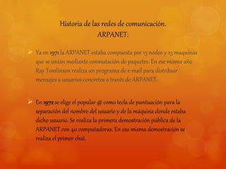 Historia de las redes de comunicación. 
ARPANET: 
 Ya en 1971 la ARPANET estaba compuesta por 15 nodos y 23 maquinas 
que se unían mediante conmutación de paquetes. En ese mismo año 
Ray Tomlinson realiza un programa de e-mail para distribuir 
mensajes a usuarios concretos a través de ARPANET. 
 En 1972 se elige el popular @ como tecla de puntuación para la 
separación del nombre del usuario y de la máquina donde estaba 
dicho usuario. Se realiza la primera demostración pública de la 
ARPANET con 40 computadoras. En esa misma demostración se 
realiza el primer chat. 
 