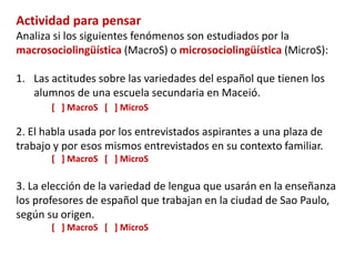 Sociolingüística 
Macrosociolingüística Sociología del lenguaje 
Microsociolingüística 
Sociolingüística estricta 
Etnografía de la 
comunicación 
Sociolingüística 
interaccional 
 