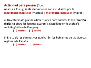Sociolingüística 
Macrosociolingüística 
Sociología del lenguaje 
Microsociolingüística 
Sociolingüística estricta 
Etnografía de la 
comunicación 
Sociolingüística 
interaccional 
Estudio de la sociedad en relación con 
el lenguaje 
Corriente más 
lingüística que estudia 
el lenguaje en relación 
con la sociedad 
Estudia el habla, la 
comunicación en 
grupos específicos 
Estudia la 
organización de 
la interacción 
comunicativa 
 