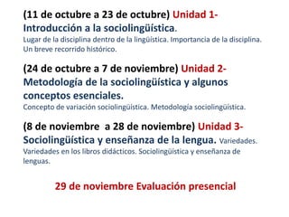(11 de octubre a 26 de octubre) Unidad 1- 
Introducción a la sociolingüística. 
Lugar de la disciplina dentro de la lingüística. Importancia de la disciplina. 
Un breve recorrido histórico. 
(27 de octubre a 9 de noviembre) Unidad 2- 
Metodología de la sociolingüística y algunos 
conceptos esenciales. 
Concepto de variación sociolingüística. Metodología sociolingüística. 
(10 de noviembre a 28 de noviembre) Unidad 3- 
Sociolingüística y enseñanza de la lengua. Variedades. 
Variedades en los libros didácticos. Sociolingüística y enseñanza de 
lenguas. 
29 de noviembre Evaluación presencial 
 