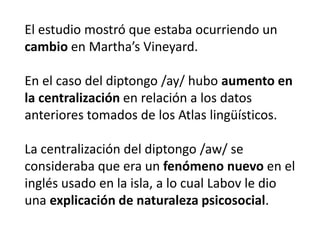 1968- Weinreich, Labov y Herzog publican el 
libro Fundamentos empíricos para una teoría 
del cambio lingüístico. 
“Desvíos del sistema 
homogéneo no son errores o 
extravagancias que pueden ser 
atribuidas al desempeño (o 
performance), pero están 
codificadas y son parte de una 
descripción realista de la 
competencia en la comunidad 
de habla” (WEINREICH; LABOV; HERZOG, 
1968, p. 121). 
 