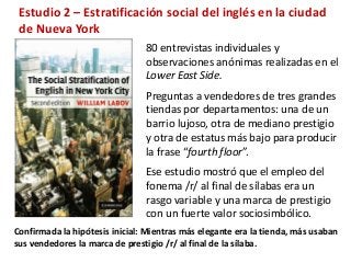 Estudio 2 – Estratificación social del inglés en la ciudad 
de Nueva York 
80 entrevistas individuales y 
observaciones anónimas realizadas en el 
Lower East Side. 
Preguntas a vendedores de tres grandes 
tiendas por departamentos: una de un 
barrio lujoso, otra de mediano prestigio 
y otra de estatus más bajo para producir 
la frase “fourth floor”. 
Ese estudio mostró que el empleo del 
fonema /r/ al final de sílabas era un 
rasgo variable y una marca de prestigio 
con un fuerte valor sociosimbólico. 
Confirmada la hipótesis inicial: Mientras más elegante era la tienda, más usaban 
sus vendedores la marca de prestigio /r/ al final de la sílaba. 
 