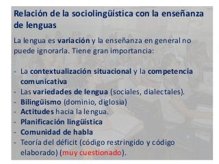 Relación de la sociolingüística con la enseñanza 
de lenguas 
La lengua es variación y la enseñanza en general no 
puede ignorarla. Tiene gran importancia: 
- La contextualización situacional y la competencia 
comunicativa 
- Las variedades de lengua (sociales, dialectales). 
- Bilingüismo (dominio, diglosia) 
- Actitudes hacia la lengua. 
- Planificación lingüística 
- Comunidad de habla 
- Teoría del déficit (código restringido y código 
elaborado) (muy cuestionado). 
 