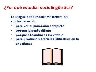 ¿Por qué estudiar sociolingüística? 
La lengua debe estudiarse dentro del 
contexto social: 
• para ver el panorama completo 
• porque la gente difiere 
• porque el cambio es inevitable 
• para producir materiales utilizables en la 
enseñanza 
 