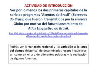 ACTIVIDAD DE INTRODUCCIÓN 
Ver por lo menos los dos primeros capítulos de la 
serie de programas “Acentos de Brasil” (Sotaques 
do Brasil) que fueron transmitidos por la emisora 
Globo por motivo del futuro lanzamiento del 
Atlas Lingüístico do Brasil. 
http://g1.globo.com/jornal-hoje/noticia/2014/08/sotaques-do-brasil-desvenda-diferentes- 
formas-de-falar-do-brasileiro.html 
Podrás ver la variación regional y la variación a lo largo 
del tiempo (histórica) de determinados rasgos lingüísticos, 
así como en el uso de diferentes palabras y la realización 
de algunos fonemas. 
 
