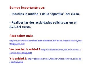 Es muy importante que: 
- Estudies la unidad 1 de la “apostila” del curso. 
- Realices las dos actividades solicitadas en el 
AVA del curso. 
Para saber más: 
http://cvc.cervantes.es/ensenanza/biblioteca_ele/diccio_ele/diccionario/soci 
olinguistica.htm 
Ver también la unidad 2: http://pt.slideshare.net/tabano/unidad-2- 
curso-de-sociolingustica 
Y la unidad 3: http://pt.slideshare.net/tabano/unidad3-introduccin-a-la-sociolingustica 
