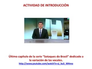 ACTIVIDAD DE INTRODUCCIÓN 
Último capítulo de la serie “Sotaques do Brasil” dedicado a 
la variación de las vocales. 
http://www.youtube.com/watch?v=zj_buS_MHmo 
 