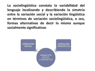 ¿Qué es la sociolingüística? 
> "ciencia interdisciplinar que se ocupa de las 
relaciones existentes entre el lenguaje y la sociedad”. 
> “el estudio del lenguaje en su contexto 
sociocultural”. 
> “el área de la lingüística que se ocupa de las 
relaciones entre el lenguaje y la sociedad, y de los 
estudios hechos de las lenguas en su contexto social 
(más que en despachos y laboratorios)”. 
 
