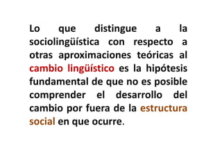 La sociolingüística constata la variabilidad del 
lenguaje localizando y describiendo la simetría 
entre la variación social y la variación lingüística 
en términos de variación sociolingüística, o sea, 
formas alternativas de decir lo mismo aunque 
socialmente significativas 
 