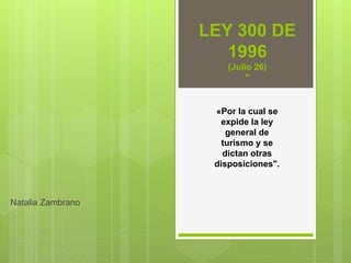 LEY 300 DE
1996
(Julio 26)
"
Natalia Zambrano
«Por la cual se
expide la ley
general de
turismo y se
dictan otras
disposiciones".
 