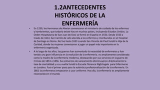 1.2ANTECEDENTES
HISTÓRICOS DE LA
ENFERMERÍA
• En 1259, los Hermanos de Alexian comenzaron el ministerio de cuidado de los enfermos
y hambrientos, que todavía existe hoy en muchos países, incluyendo Estados Unidos. La
Orden Hospitalaria de San Juan de Dios se formó en España en 1550. Desde 1550 a
través de 1614, San Camilo de Lelis atendía a los enfermos y moribundos en el Hospital
de Santiago en Roma. No fue hasta 1633 cuando San Vicente de Paul fundó la Hija de la
Caridad, donde las mujeres comenzaron a jugar un papel más importante en la
enfermería organizada.
• A lo largo de los años, las guerras han aumentado la necesidad de enfermeras y han
tenido una gran influencia en la evolución de la enfermería. es ampliamente considerada
como la madre de la enfermería moderna, destacando por sus servicios en la guerra de
Crimea de 1853 a 1856. Sus esfuerzos de saneamiento disminuyeron drásticamente la
tasa de mortalidad y a su vuelta fundó la Escuela Florence Nightingale para Enfermeras
en Londres. Fue el primer paso para la auténtica profesionalización de la enfermería. En
1861 las enfermeras empezaron a usar uniforme. Hoy día, la enfermería es ampliamente
reconocida en el mundo.
 